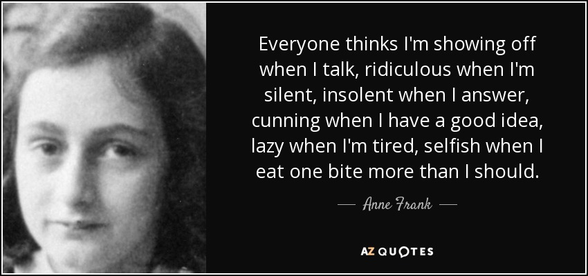 Everyone thinks I'm showing off when I talk, ridiculous when I'm silent, insolent when I answer, cunning when I have a good idea, lazy when I'm tired, selfish when I eat one bite more than I should. - Anne Frank