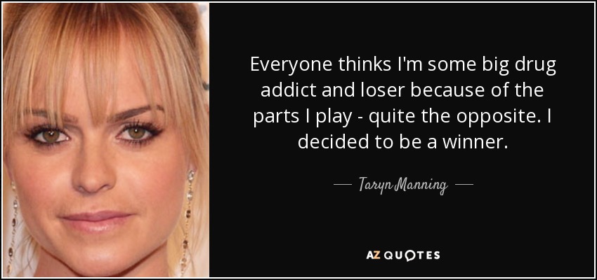 Everyone thinks I'm some big drug addict and loser because of the parts I play - quite the opposite. I decided to be a winner. - Taryn Manning