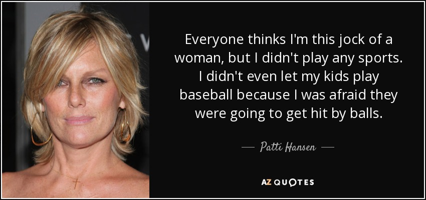 Everyone thinks I'm this jock of a woman, but I didn't play any sports. I didn't even let my kids play baseball because I was afraid they were going to get hit by balls. - Patti Hansen