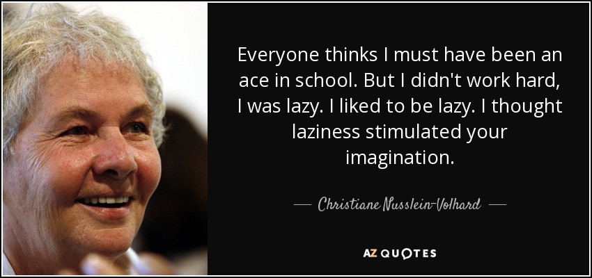 Everyone thinks I must have been an ace in school. But I didn't work hard, I was lazy. I liked to be lazy. I thought laziness stimulated your imagination. - Christiane Nusslein-Volhard