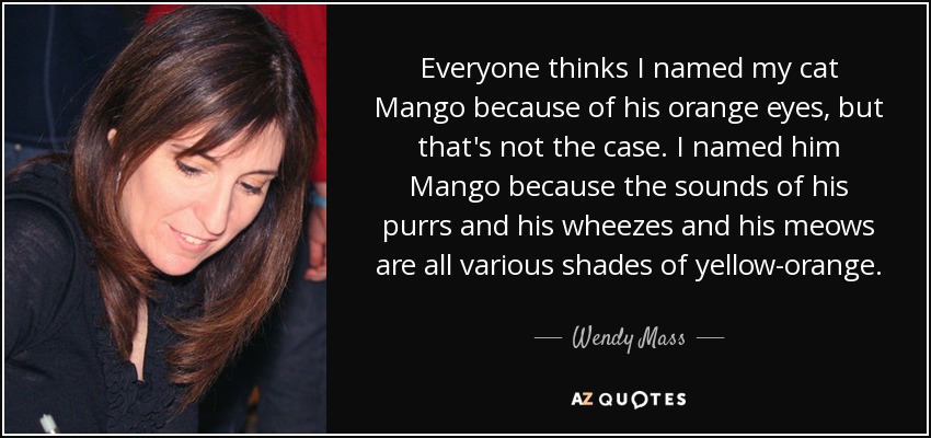 Everyone thinks I named my cat Mango because of his orange eyes, but that's not the case. I named him Mango because the sounds of his purrs and his wheezes and his meows are all various shades of yellow-orange. - Wendy Mass