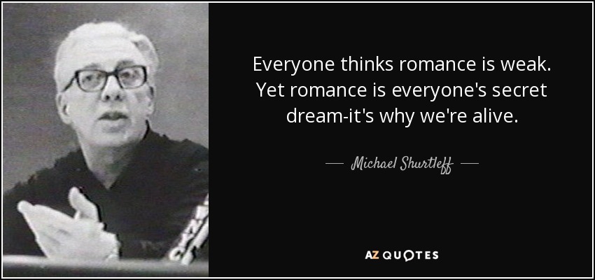 Everyone thinks romance is weak. Yet romance is everyone's secret dream-it's why we're alive. - Michael Shurtleff
