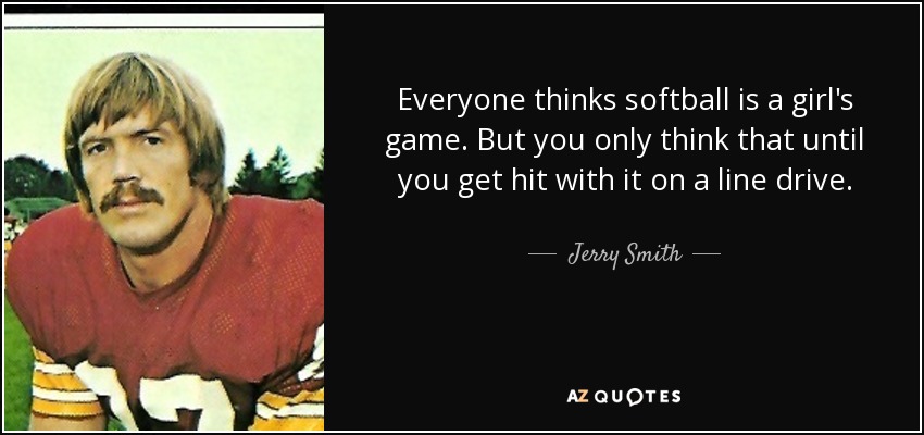 Everyone thinks softball is a girl's game. But you only think that until you get hit with it on a line drive. - Jerry Smith