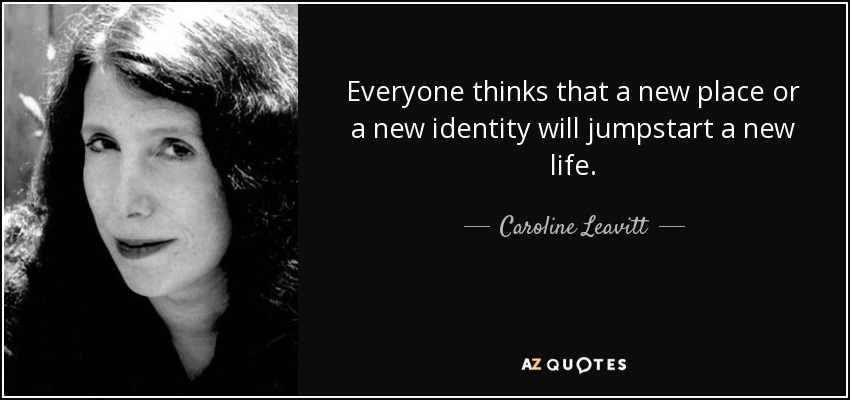 Everyone thinks that a new place or a new identity will jumpstart a new life. - Caroline Leavitt