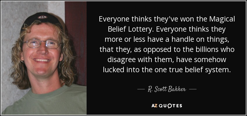 Everyone thinks they've won the Magical Belief Lottery. Everyone thinks they more or less have a handle on things, that they, as opposed to the billions who disagree with them, have somehow lucked into the one true belief system. - R. Scott Bakker