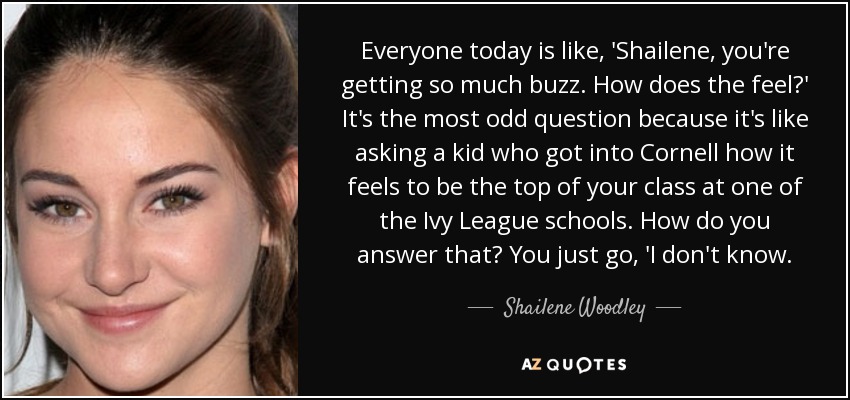 Everyone today is like, 'Shailene, you're getting so much buzz. How does the feel?' It's the most odd question because it's like asking a kid who got into Cornell how it feels to be the top of your class at one of the Ivy League schools. How do you answer that? You just go, 'I don't know. - Shailene Woodley