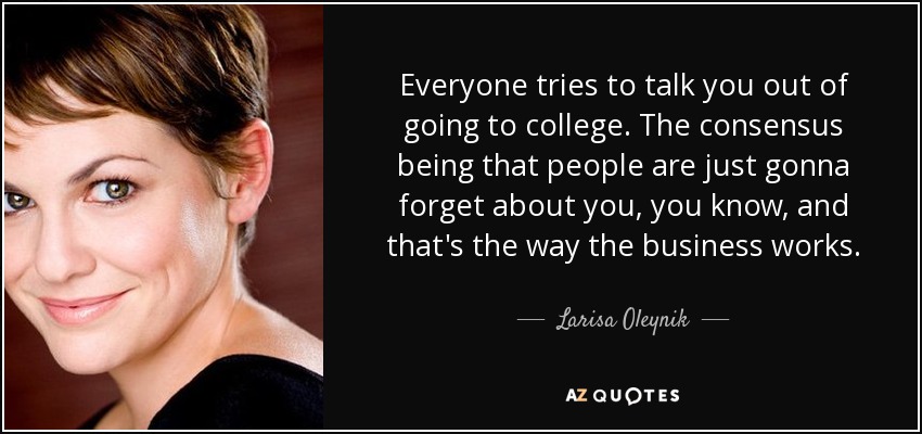 Everyone tries to talk you out of going to college. The consensus being that people are just gonna forget about you, you know, and that's the way the business works. - Larisa Oleynik