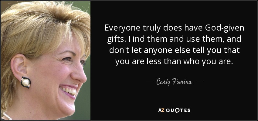 Everyone truly does have God-given gifts. Find them and use them, and don't let anyone else tell you that you are less than who you are. - Carly Fiorina