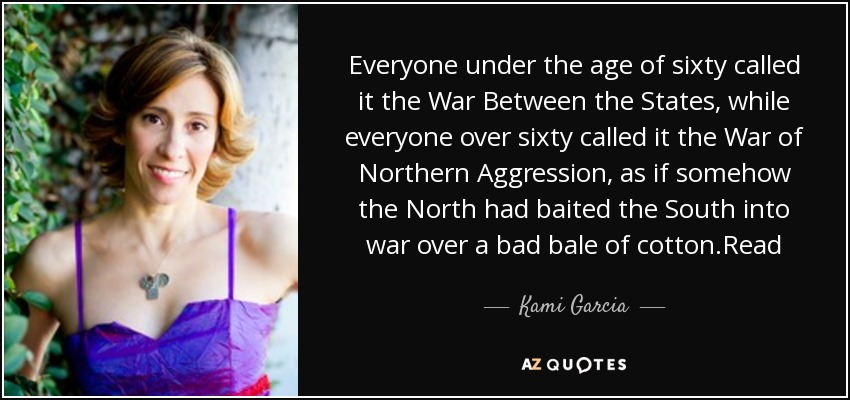 Everyone under the age of sixty called it the War Between the States, while everyone over sixty called it the War of Northern Aggression, as if somehow the North had baited the South into war over a bad bale of cotton.Read - Kami Garcia