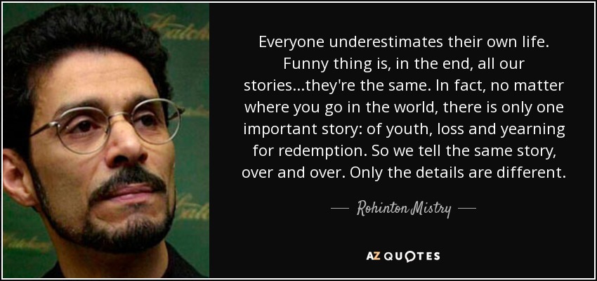 Everyone underestimates their own life. Funny thing is, in the end, all our stories...they're the same. In fact, no matter where you go in the world, there is only one important story: of youth, loss and yearning for redemption. So we tell the same story, over and over. Only the details are different. - Rohinton Mistry