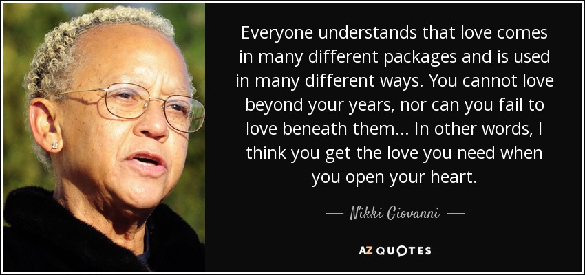 Everyone understands that love comes in many different packages and is used in many different ways. You cannot love beyond your years, nor can you fail to love beneath them... In other words, I think you get the love you need when you open your heart. - Nikki Giovanni