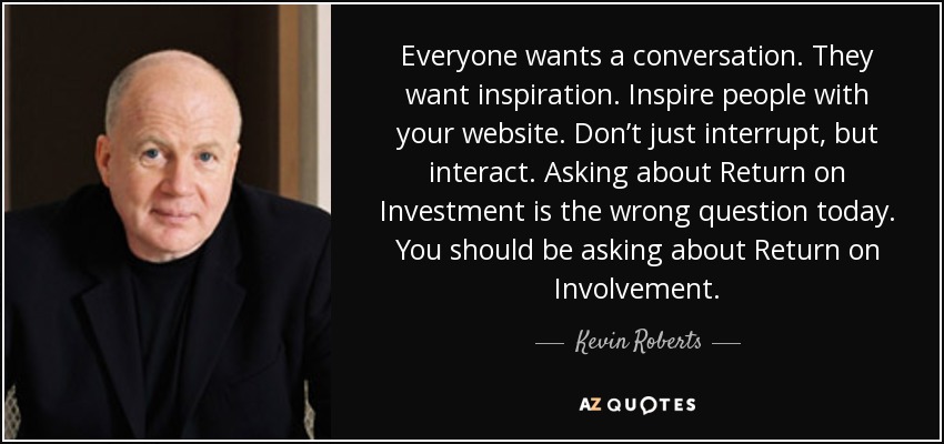 Everyone wants a conversation. They want inspiration. Inspire people with your website. Don’t just interrupt, but interact. Asking about Return on Investment is the wrong question today. You should be asking about Return on Involvement. - Kevin Roberts