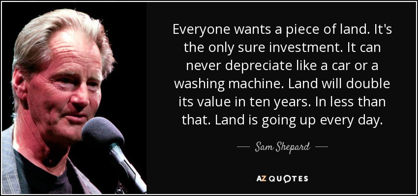 Everyone wants a piece of land. It's the only sure investment. It can never depreciate like a car or a washing machine. Land will double its value in ten years. In less than that. Land is going up every day. - Sam Shepard