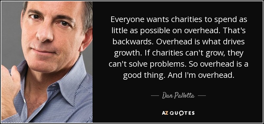 Everyone wants charities to spend as little as possible on overhead. That's backwards. Overhead is what drives growth. If charities can't grow, they can't solve problems. So overhead is a good thing. And I'm overhead. - Dan Pallotta