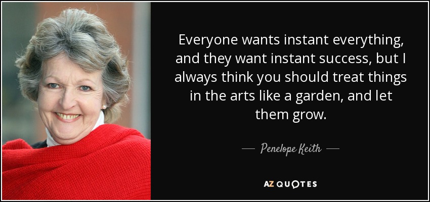 Everyone wants instant everything, and they want instant success, but I always think you should treat things in the arts like a garden, and let them grow. - Penelope Keith