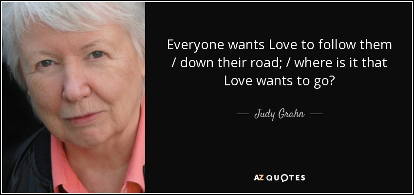 Everyone wants Love to follow them / down their road; / where is it that Love wants to go? - Judy Grahn