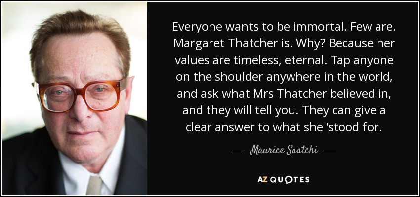 Everyone wants to be immortal. Few are. Margaret Thatcher is. Why? Because her values are timeless, eternal. Tap anyone on the shoulder anywhere in the world, and ask what Mrs Thatcher believed in, and they will tell you. They can give a clear answer to what she 'stood for. - Maurice Saatchi