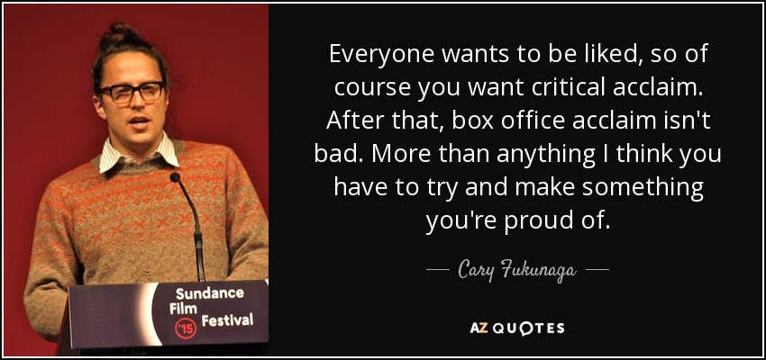 Everyone wants to be liked, so of course you want critical acclaim. After that, box office acclaim isn't bad. More than anything I think you have to try and make something you're proud of. - Cary Fukunaga