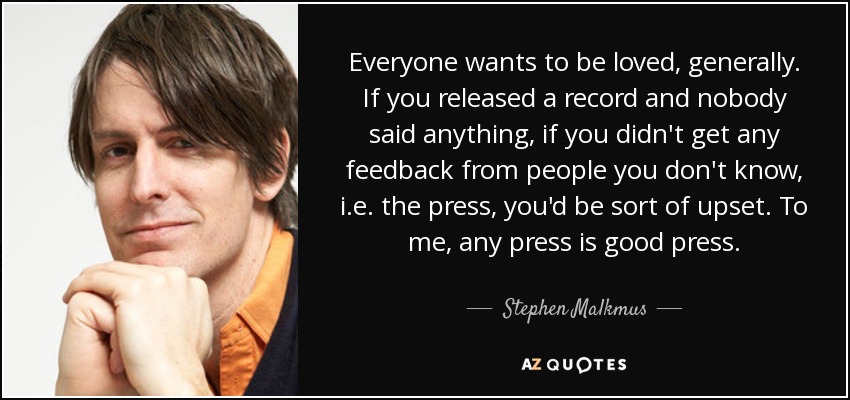 Everyone wants to be loved, generally. If you released a record and nobody said anything, if you didn't get any feedback from people you don't know, i.e. the press, you'd be sort of upset. To me, any press is good press. - Stephen Malkmus