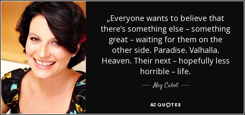 „Everyone wants to believe that there’s something else – something great – waiting for them on the other side. Paradise. Valhalla. Heaven. Their next – hopefully less horrible – life. - Meg Cabot