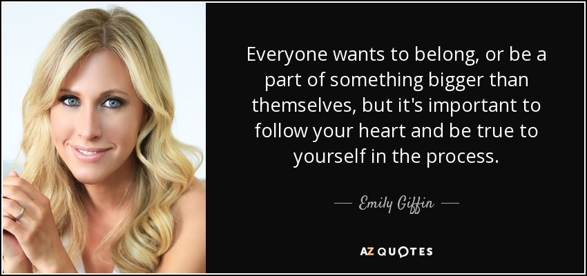 Everyone wants to belong, or be a part of something bigger than themselves, but it's important to follow your heart and be true to yourself in the process. - Emily Giffin