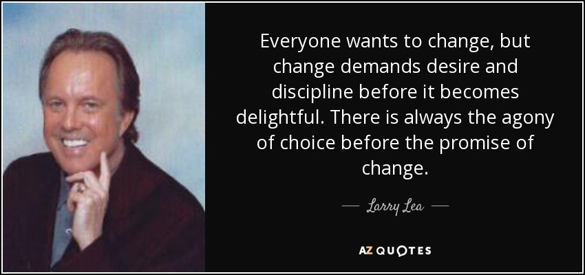 Everyone wants to change, but change demands desire and discipline before it becomes delightful. There is always the agony of choice before the promise of change. - Larry Lea
