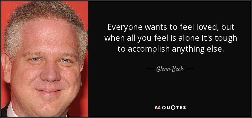 Everyone wants to feel loved, but when all you feel is alone it's tough to accomplish anything else. - Glenn Beck