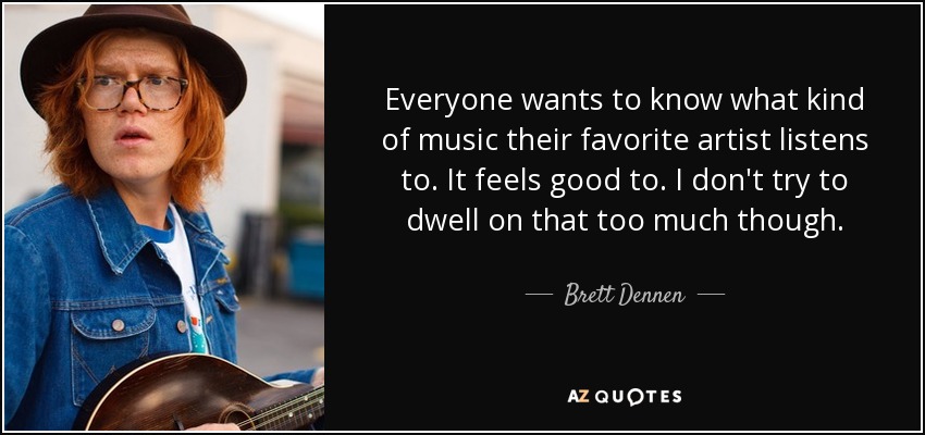 Everyone wants to know what kind of music their favorite artist listens to. It feels good to. I don't try to dwell on that too much though. - Brett Dennen