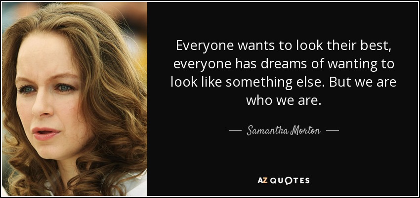 Everyone wants to look their best, everyone has dreams of wanting to look like something else. But we are who we are. - Samantha Morton