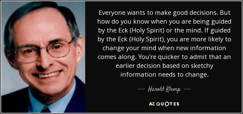 Everyone wants to make good decisions. But how do you know when you are being guided by the Eck (Holy Spirit) or the mind. If guided by the Eck (Holy Spirit), you are more likely to change your mind when new information comes along. You're quicker to admit that an earlier decision based on sketchy information needs to change. - Harold Klemp