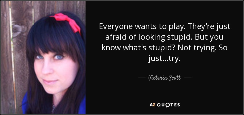 Everyone wants to play. They're just afraid of looking stupid. But you know what's stupid? Not trying. So just...try. - Victoria Scott