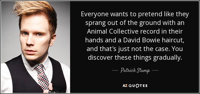 Everyone wants to pretend like they sprang out of the ground with an Animal Collective record in their hands and a David Bowie haircut, and that's just not the case. You discover these things gradually. - Patrick Stump
