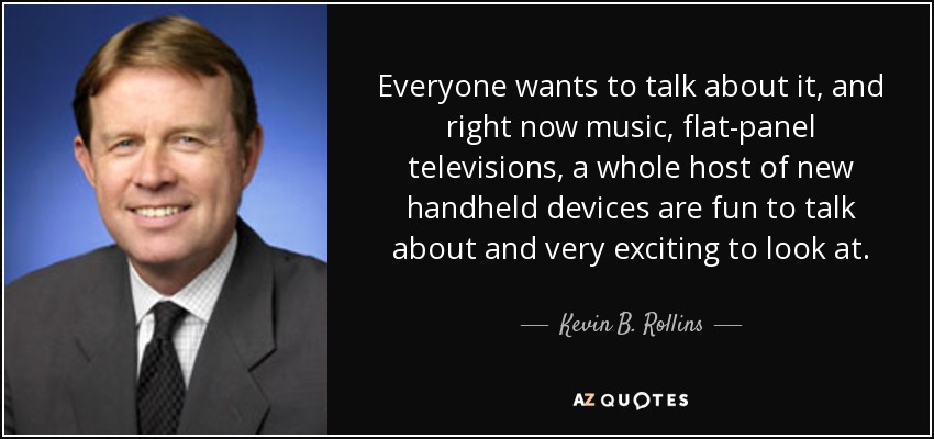 Everyone wants to talk about it, and right now music, flat-panel televisions, a whole host of new handheld devices are fun to talk about and very exciting to look at. - Kevin B. Rollins