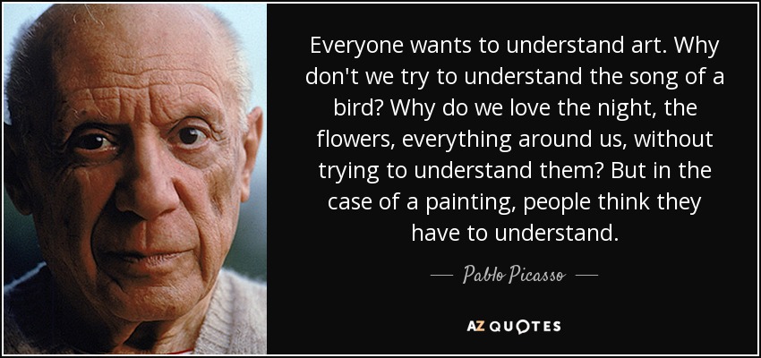 Everyone wants to understand art. Why don't we try to understand the song of a bird? Why do we love the night, the flowers, everything around us, without trying to understand them? But in the case of a painting, people think they have to understand. - Pablo Picasso