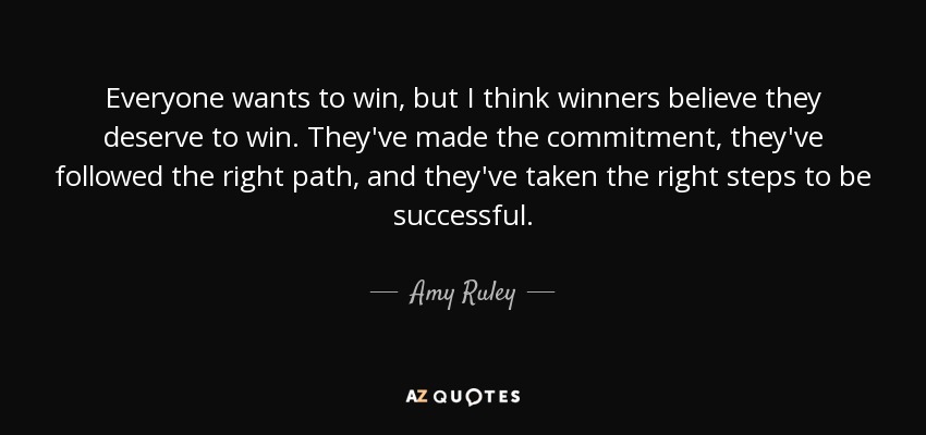 Everyone wants to win, but I think winners believe they deserve to win. They've made the commitment, they've followed the right path, and they've taken the right steps to be successful. - Amy Ruley