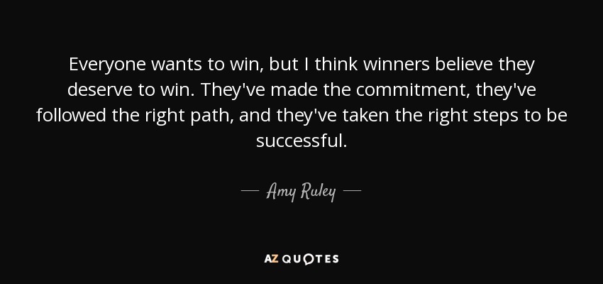 Everyone wants to win, but I think winners believe they deserve to win. They've made the commitment, they've followed the right path, and they've taken the right steps to be successful. - Amy Ruley