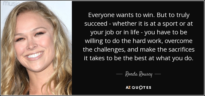 Everyone wants to win. But to truly succeed - whether it is at a sport or at your job or in life - you have to be willing to do the hard work, overcome the challenges, and make the sacrifices it takes to be the best at what you do. - Ronda Rousey