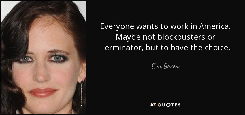 Everyone wants to work in America. Maybe not blockbusters or Terminator, but to have the choice. - Eva Green