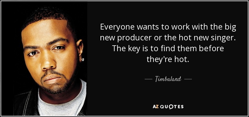 Everyone wants to work with the big new producer or the hot new singer. The key is to find them before they're hot. - Timbaland