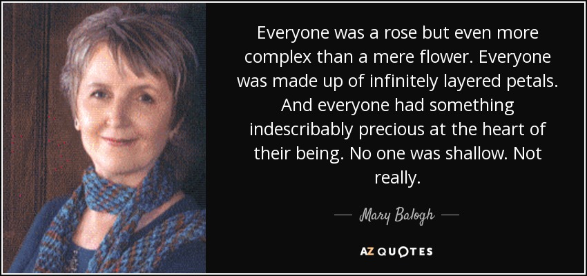 Everyone was a rose but even more complex than a mere flower. Everyone was made up of infinitely layered petals. And everyone had something indescribably precious at the heart of their being. No one was shallow. Not really. - Mary Balogh