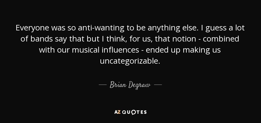 Everyone was so anti-wanting to be anything else. I guess a lot of bands say that but I think, for us, that notion - combined with our musical influences - ended up making us uncategorizable. - Brian Degraw