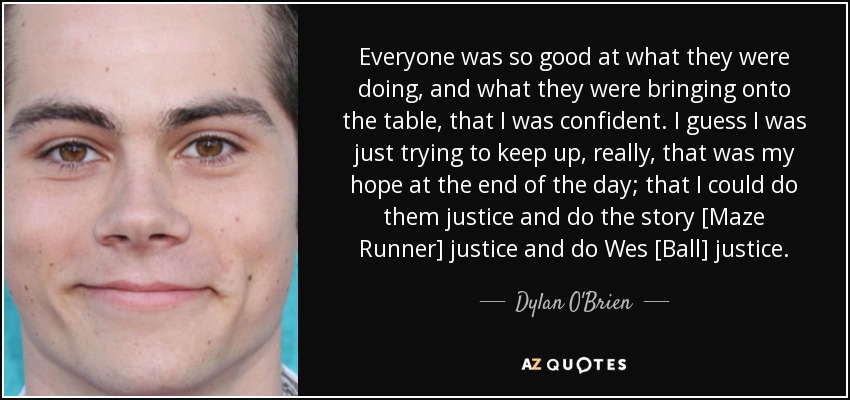 Everyone was so good at what they were doing, and what they were bringing onto the table, that I was confident. I guess I was just trying to keep up, really, that was my hope at the end of the day; that I could do them justice and do the story [Maze Runner] justice and do Wes [Ball] justice. - Dylan O'Brien