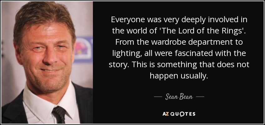 Everyone was very deeply involved in the world of 'The Lord of the Rings'. From the wardrobe department to lighting, all were fascinated with the story. This is something that does not happen usually. - Sean Bean