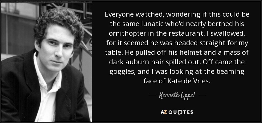 Everyone watched, wondering if this could be the same lunatic who'd nearly berthed his ornithopter in the restaurant. I swallowed, for it seemed he was headed straight for my table. He pulled off his helmet and a mass of dark auburn hair spilled out. Off came the goggles, and I was looking at the beaming face of Kate de Vries. - Kenneth Oppel