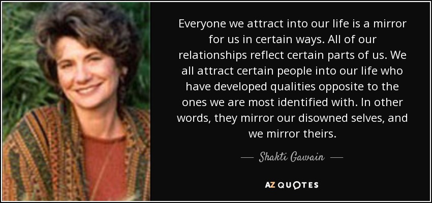 Everyone we attract into our life is a mirror for us in certain ways. All of our relationships reflect certain parts of us. We all attract certain people into our life who have developed qualities opposite to the ones we are most identified with. In other words, they mirror our disowned selves, and we mirror theirs. - Shakti Gawain