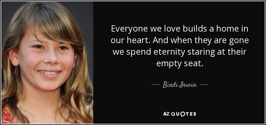Everyone we love builds a home in our heart. And when they are gone we spend eternity staring at their empty seat. - Bindi Irwin