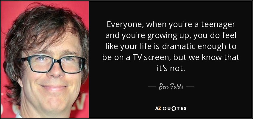 Everyone, when you're a teenager and you're growing up, you do feel like your life is dramatic enough to be on a TV screen, but we know that it's not. - Ben Folds