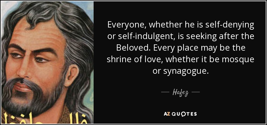 Everyone, whether he is self-denying or self-indulgent, is seeking after the Beloved. Every place may be the shrine of love, whether it be mosque or synagogue. - Hafez