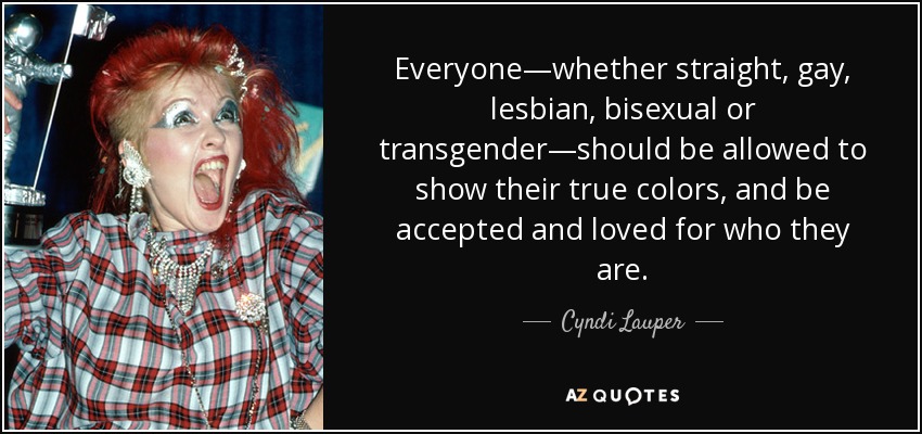Everyone—whether straight, gay, lesbian, bisexual or transgender—should be allowed to show their true colors, and be accepted and loved for who they are. - Cyndi Lauper