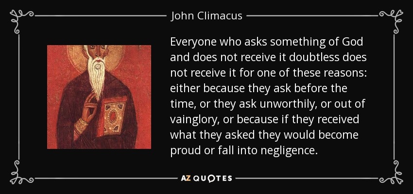 Everyone who asks something of God and does not receive it doubtless does not receive it for one of these reasons: either because they ask before the time, or they ask unworthily, or out of vainglory, or because if they received what they asked they would become proud or fall into negligence. - John Climacus